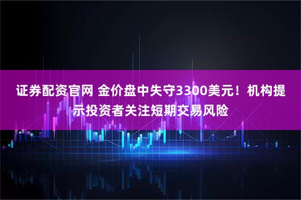 证券配资官网 金价盘中失守3300美元！机构提示投资者关注短期交易风险