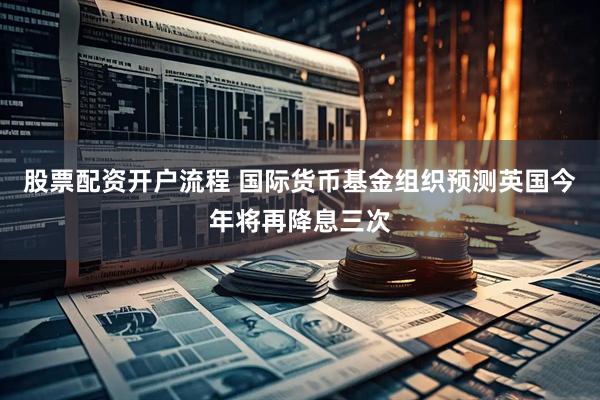 股票配资开户流程 国际货币基金组织预测英国今年将再降息三次
