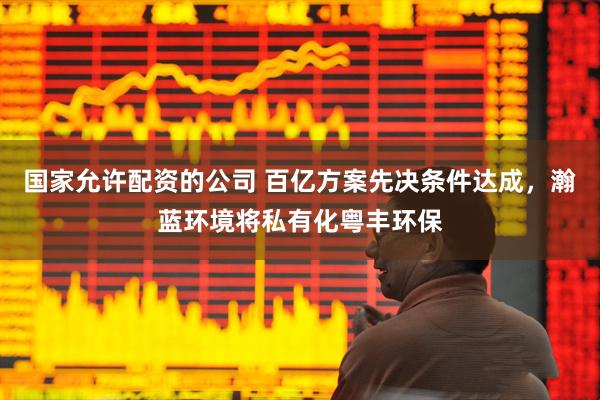 国家允许配资的公司 百亿方案先决条件达成，瀚蓝环境将私有化粤丰环保