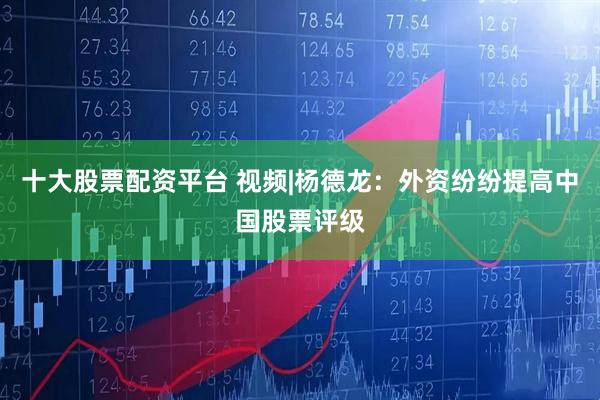 十大股票配资平台 视频|杨德龙：外资纷纷提高中国股票评级