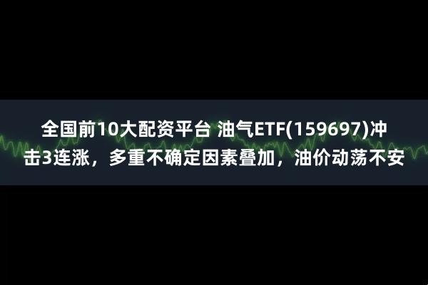 全国前10大配资平台 油气ETF(159697)冲击3连涨，多重不确定因素叠加，油价动荡不安