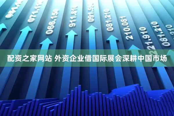 配资之家网站 外资企业借国际展会深耕中国市场