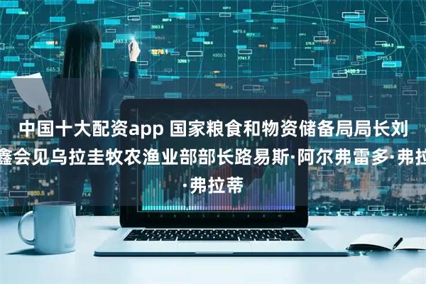 中国十大配资app 国家粮食和物资储备局局长刘焕鑫会见乌拉圭牧农渔业部部长路易斯·阿尔弗雷多·弗拉蒂