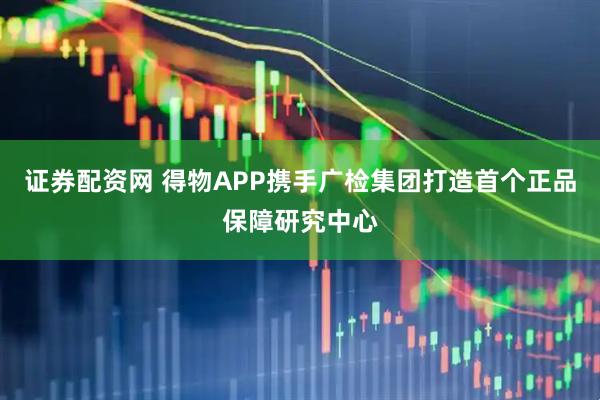 证券配资网 得物APP携手广检集团打造首个正品保障研究中心