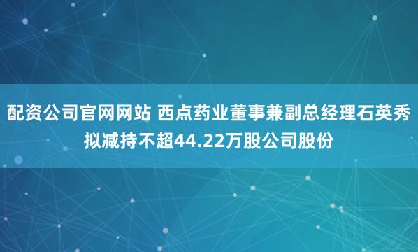 配资公司官网网站 西点药业董事兼副总经理石英秀拟减持不超44.22万股公司股份