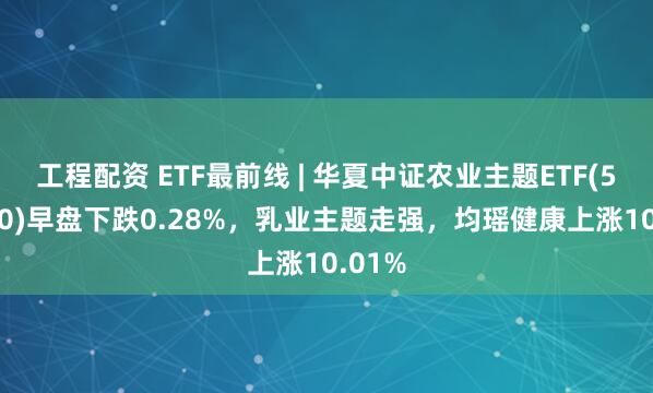 工程配资 ETF最前线 | 华夏中证农业主题ETF(516810)早盘下跌0.28%，乳业主题走强，均瑶健康上涨10.01%