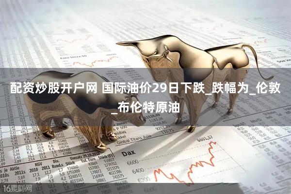 配资炒股开户网 国际油价29日下跌_跌幅为_伦敦_布伦特原油
