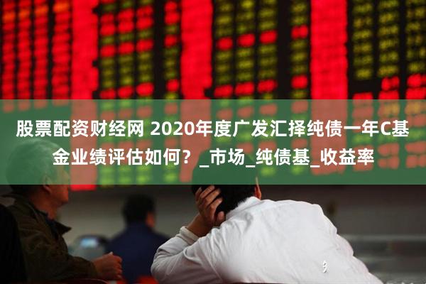 股票配资财经网 2020年度广发汇择纯债一年C基金业绩评估如何？_市场_纯债基_收益率
