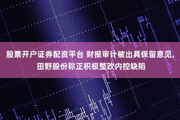 股票开户证券配资平台 财报审计被出具保留意见, 田野股份称正积极整改内控缺陷