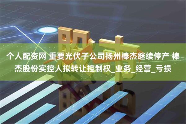 个人配资网 重要光伏子公司扬州棒杰继续停产 棒杰股份实控人拟转让控制权_业务_经营_亏损