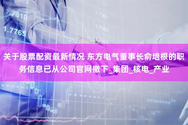 关于股票配资最新情况 东方电气董事长俞培根的职务信息已从公司官网撤下_集团_核电_产业