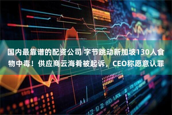 国内最靠谱的配资公司 字节跳动新加坡130人食物中毒！供应商云海肴被起诉，CEO称愿意认罪