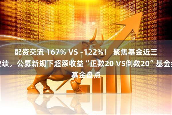 配资交流 167% VS -122%！ 聚焦基金近三年业绩，公募新规下超额收益“正数20 VS倒数20”基金盘点