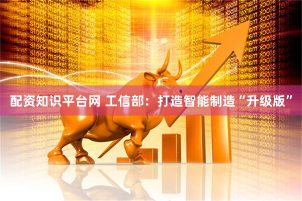 配资知识平台网 工信部：打造智能制造“升级版”