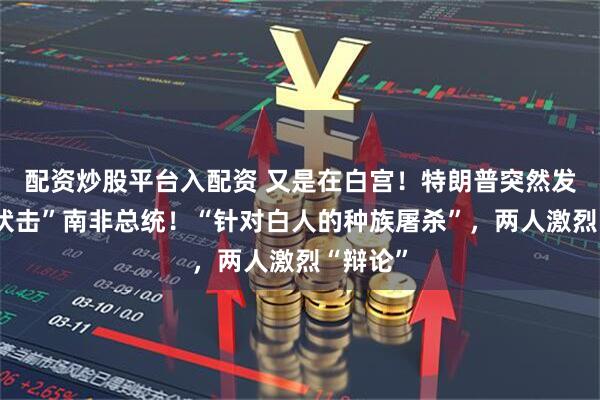 配资炒股平台入配资 又是在白宫！特朗普突然发难，“伏击”南非总统！“针对白人的种族屠杀”，两人激烈“辩论”