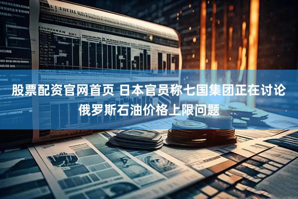 股票配资官网首页 日本官员称七国集团正在讨论俄罗斯石油价格上限问题