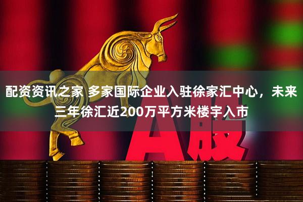 配资资讯之家 多家国际企业入驻徐家汇中心，未来三年徐汇近200万平方米楼宇入市