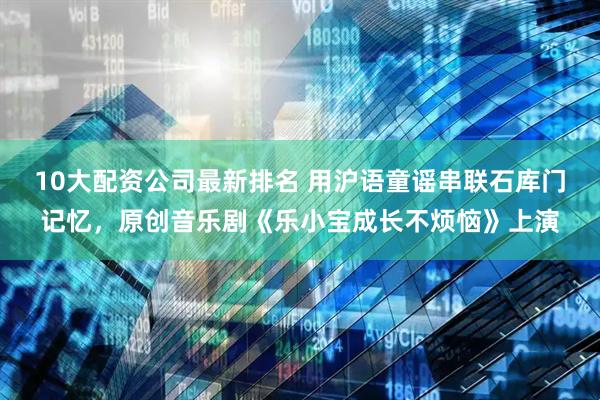 10大配资公司最新排名 用沪语童谣串联石库门记忆，原创音乐剧《乐小宝成长不烦恼》上演