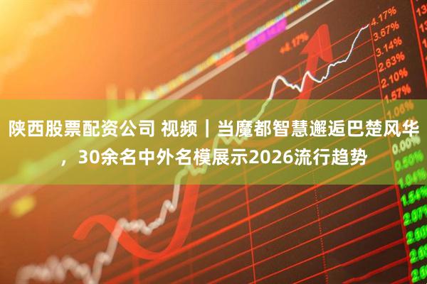 陕西股票配资公司 视频｜当魔都智慧邂逅巴楚风华，30余名中外名模展示2026流行趋势