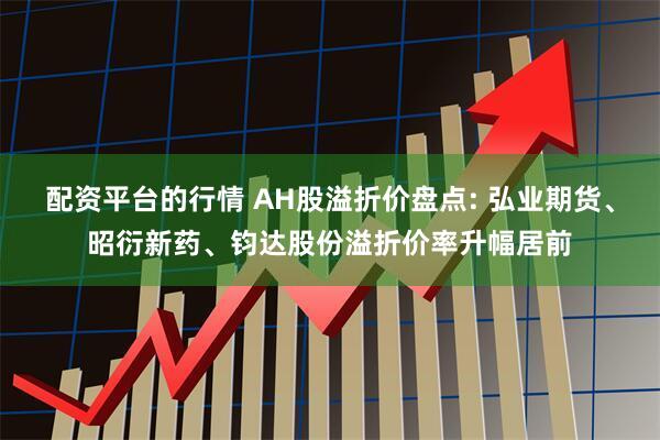 配资平台的行情 AH股溢折价盘点: 弘业期货、昭衍新药、钧达股份溢折价率升幅居前