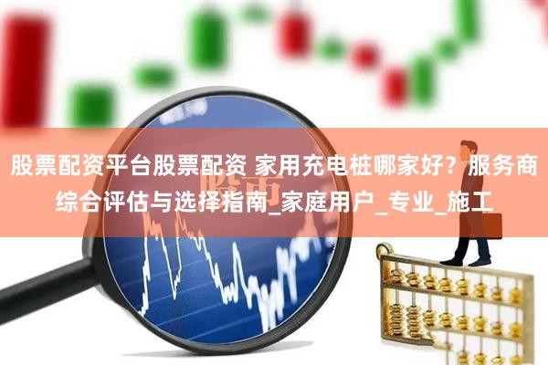 股票配资平台股票配资 家用充电桩哪家好？服务商综合评估与选择指南_家庭用户_专业_施工