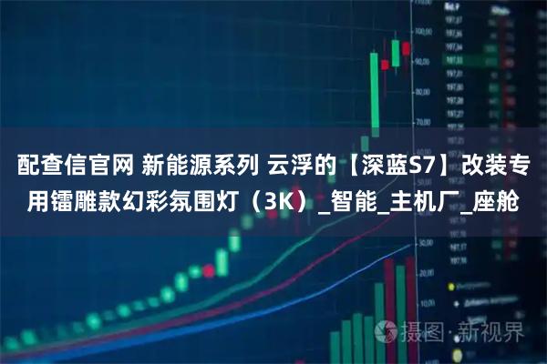 配查信官网 新能源系列 云浮的【深蓝S7】改装专用镭雕款幻彩氛围灯（3K）_智能_主机厂_座舱