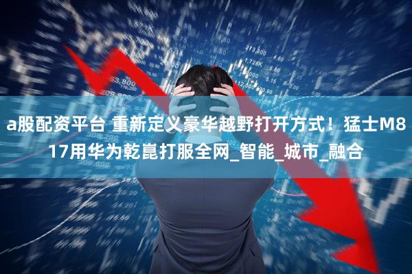 a股配资平台 重新定义豪华越野打开方式！猛士M817用华为乾崑打服全网_智能_城市_融合