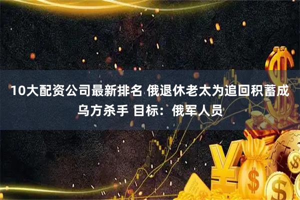 10大配资公司最新排名 俄退休老太为追回积蓄成乌方杀手 目标：俄军人员