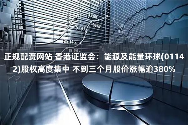 正规配资网站 香港证监会：能源及能量环球(01142)股权高度集中 不到三个月股价涨幅逾380%
