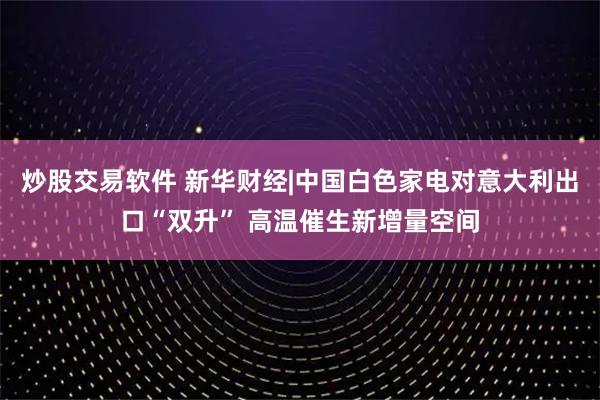 炒股交易软件 新华财经|中国白色家电对意大利出口“双升” 高温催生新增量空间