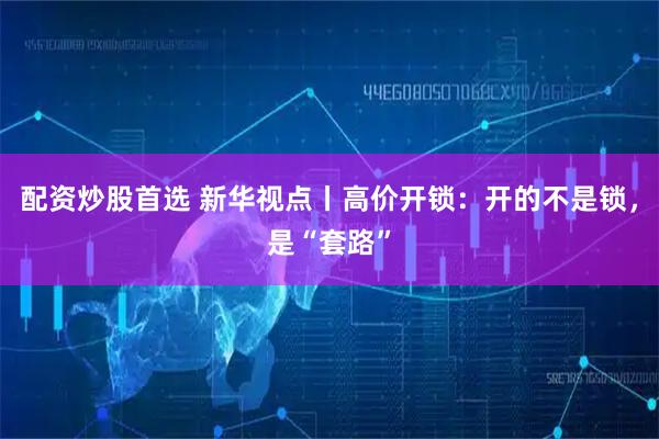 配资炒股首选 新华视点丨高价开锁：开的不是锁，是“套路”
