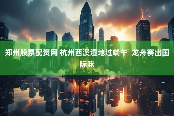 郑州股票配资网 杭州西溪湿地过端午  龙舟赛出国际味