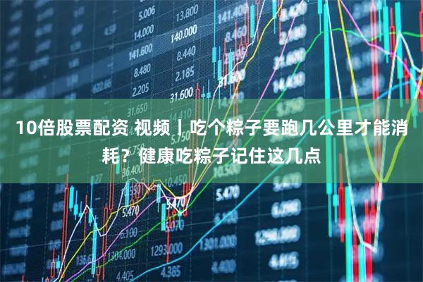 10倍股票配资 视频丨吃个粽子要跑几公里才能消耗?健康吃粽子记住这几点