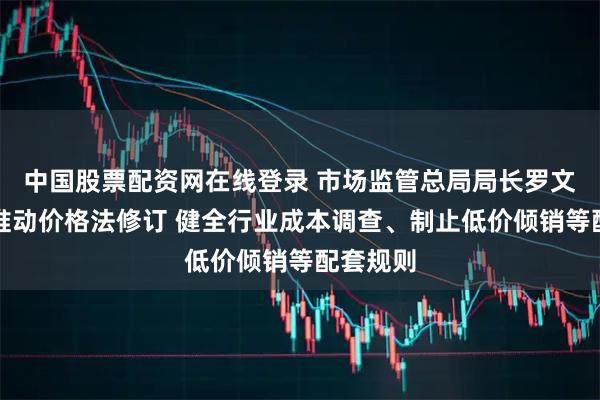 中国股票配资网在线登录 市场监管总局局长罗文：加快推动价格法修订 健全行业成本调查、制止低价倾销等配套规则