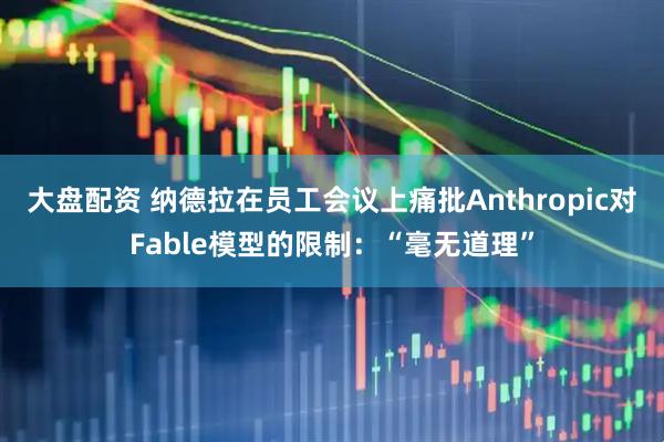 大盘配资 纳德拉在员工会议上痛批Anthropic对Fable模型的限制：“毫无道理”