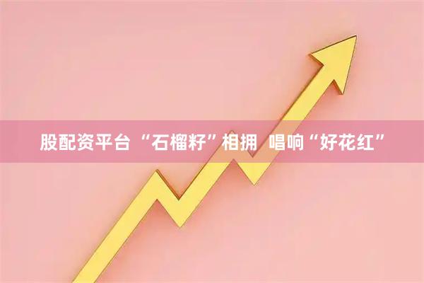 股配资平台 “石榴籽”相拥  唱响“好花红”
